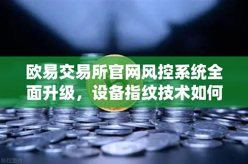 欧易交易所官网风控系统全面升级，设备指纹技术如何守护你的数字资产安全？