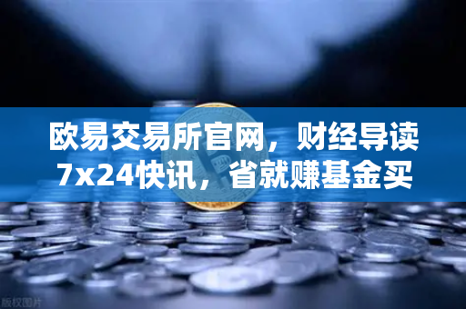 欧易交易所官网，财经导读7x24快讯，省就赚基金买入费1折起
