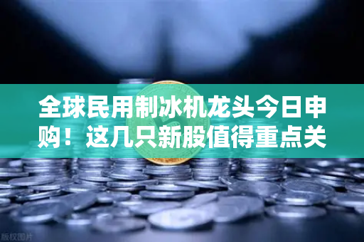 全球民用制冰机龙头今日申购！这几只新股值得重点关注