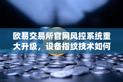 欧易交易所官网风控系统重大升级，设备指纹技术如何精准锁定异常登录？
