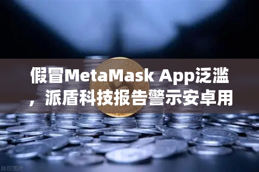 假冒MetaMask App泛滥，派盾科技报告警示安卓用户警惕钓鱼陷阱-第1张图片-欧易交易所