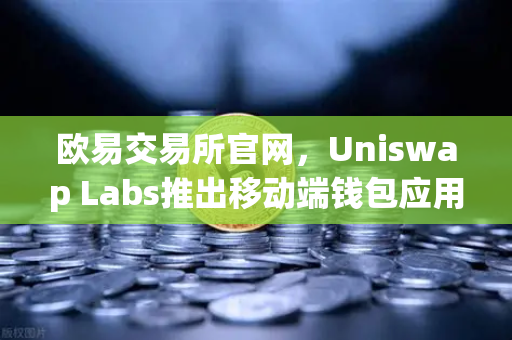 欧易交易所官网，Uniswap Labs推出移动端钱包应用，内置DApp浏览器，Web3入口再升级
