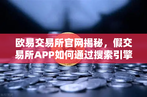欧易交易所官网揭秘，假交易所APP如何通过搜索引擎广告钓鱼？这些骗局手法你必须知道！