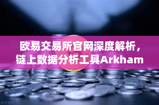 欧易交易所官网深度解析，链上数据分析工具Arkham Intelligence教程，可视化追踪资金流向
