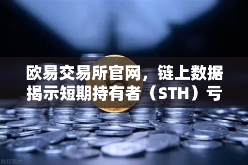 欧易交易所官网，链上数据揭示短期持有者（STH）亏损比例达年内新高，市场释放何种信号？