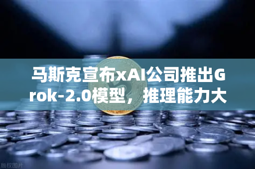 马斯克宣布xAI公司推出Grok-2.0模型，推理能力大幅提升，AI赛道迎来新变局