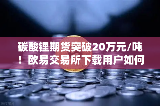 碳酸锂期货突破20万元/吨！欧易交易所下载用户如何抓住高涨行情？