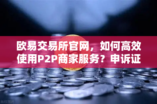 欧易交易所官网，如何高效使用P2P商家服务？申诉证据提交全攻略