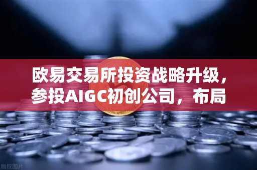 欧易交易所投资战略升级，参投AIGC初创公司，布局AI内容生成赛道