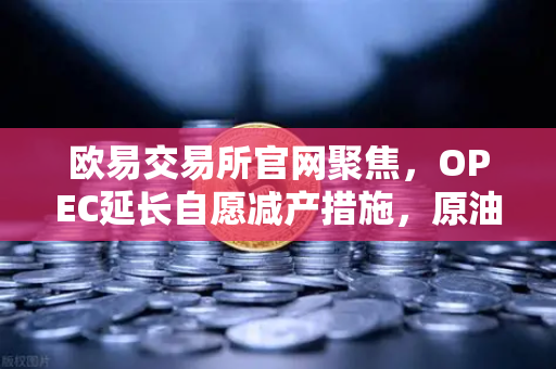 欧易交易所官网聚焦，OPEC延长自愿减产措施，原油市场供应保持紧张-第1张图片-欧易交易所