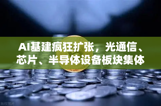 AI基建疯狂扩张，光通信、芯片、半导体设备板块集体狂飙，这波红利你抓住了吗？