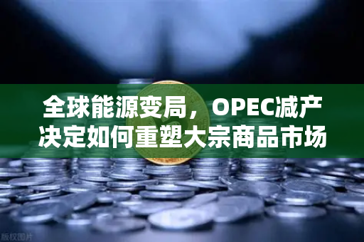 全球能源变局，OPEC减产决定如何重塑大宗商品市场格局
