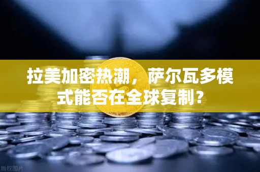 拉美加密热潮，萨尔瓦多模式能否在全球复制？