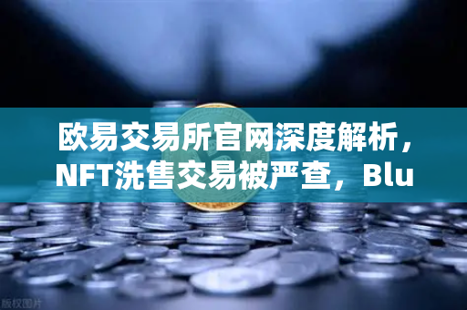 欧易交易所官网深度解析，NFT洗售交易被严查，Blur市场交易量注水丑闻持续发酵