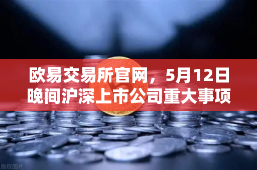 欧易交易所官网,5月12日晚间沪深上市公司重大事项公告最新快递,含多家涉币概念股-第1张图片-欧易交易所 欧易交易所官网,5月12日晚间沪深上市公司重大事项公告最新快递,含多家涉币概念股-第1张图片-欧易交易所