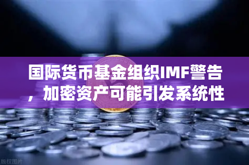 国际货币基金组织IMF警告，加密资产可能引发系统性风险，欧易交易所用户需警惕