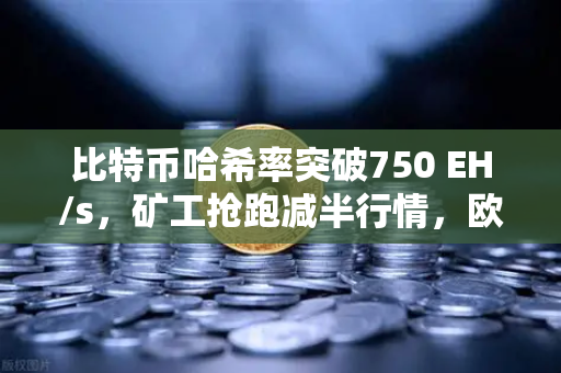 比特币哈希率突破750 EH/s，矿工抢跑减半行情，欧易交易所下载热潮再起
