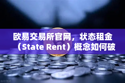 欧易交易所官网，状态租金（State Rent）概念如何破解区块链膨胀顽疾？