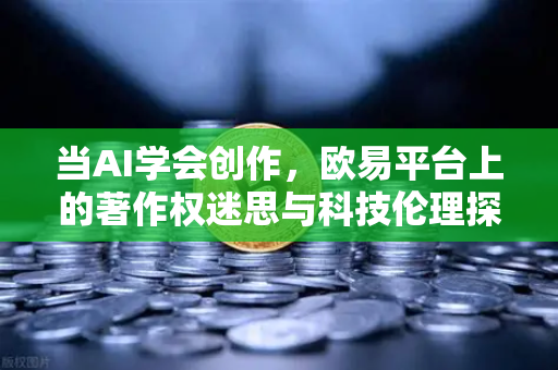 当AI学会创作，欧易平台上的著作权迷思与科技伦理探讨-第1张图片-欧易交易所