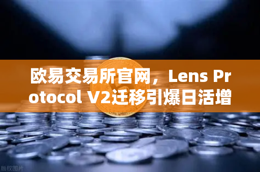 欧易交易所官网，Lens Protocol V2迁移引爆日活增长300%社交金融新纪元来了？