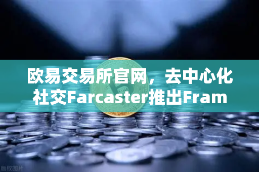 欧易交易所官网，去中心化社交Farcaster推出Frames功能，引爆链上互动新浪潮