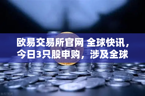 欧易交易所官网 全球快讯，今日3只股申购，涉及全球民用制冰机龙头