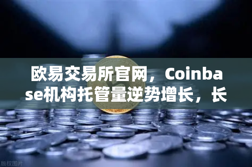 欧易交易所官网，Coinbase机构托管量逆势增长，长线信心犹在