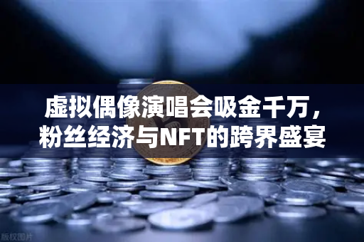 虚拟偶像演唱会吸金千万，粉丝经济与NFT的跨界盛宴，欧易交易所下载成数字藏品新阵地