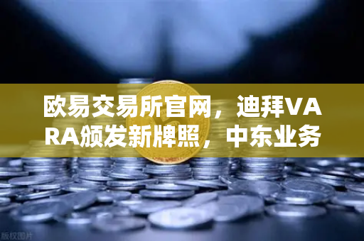 欧易交易所官网，迪拜VARA颁发新牌照，中东业务版图再拓疆域