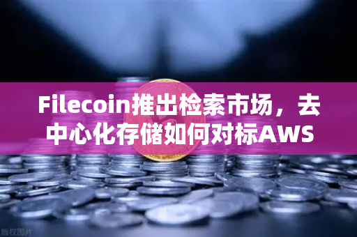 Filecoin推出检索市场，去中心化存储如何对标AWS云服务，开启Web3新纪元