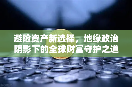 避险资产新选择，地缘政治阴影下的全球财富守护之道-第1张图片-欧易交易所