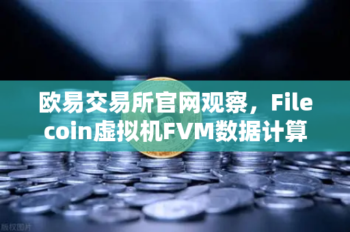欧易交易所官网观察，Filecoin虚拟机FVM数据计算应用激增，新生态正在形成
