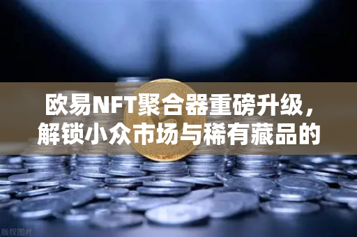 欧易NFT聚合器重磅升级，解锁小众市场与稀有藏品的全新交易体验