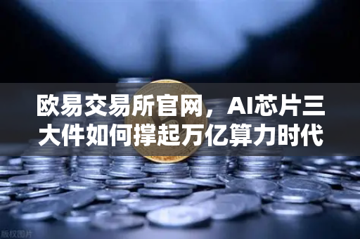 欧易交易所官网，AI芯片三大件如何撑起万亿算力时代，加密算力代币价值重估