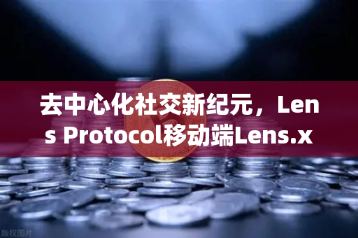 去中心化社交新纪元，Lens Protocol移动端Lens.xyz上线，如何重塑你的数字身份？