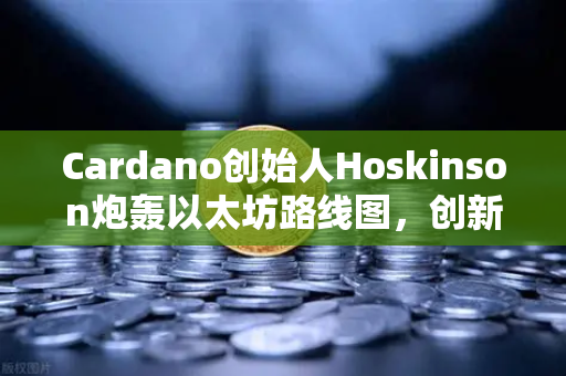 Cardano创始人Hoskinson炮轰以太坊路线图，创新停滞，生态正走向技术傲慢