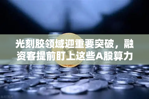 光刻胶领域迎重要突破，融资客提前盯上这些A股算力标的-第1张图片-欧易交易所