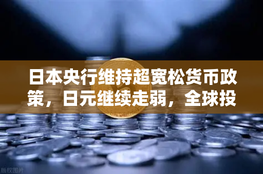 日本央行维持超宽松货币政策，日元继续走弱，全球投资者的新机遇与挑战