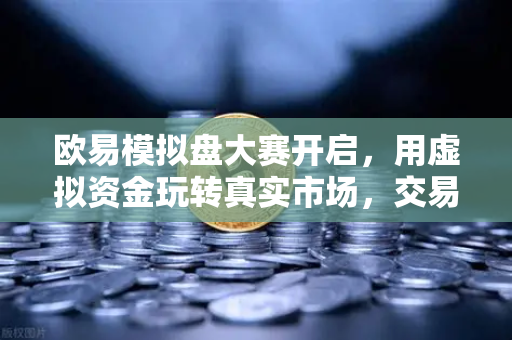 欧易模拟盘大赛开启，用虚拟资金玩转真实市场，交易新手也能轻松上手