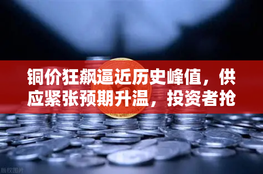 铜价狂飙逼近历史峰值，供应紧张预期升温，投资者抢筹布局正当时
