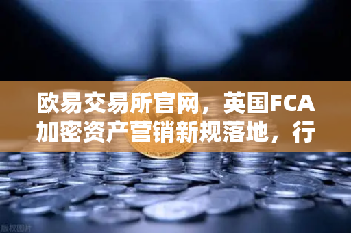 欧易交易所官网，英国FCA加密资产营销新规落地，行业合规化加速