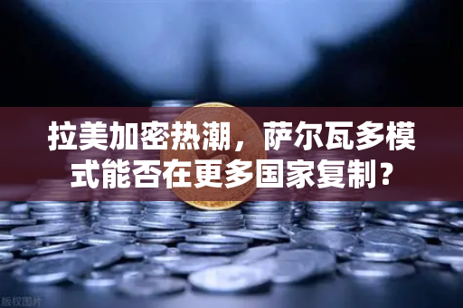 拉美加密热潮，萨尔瓦多模式能否在更多国家复制？