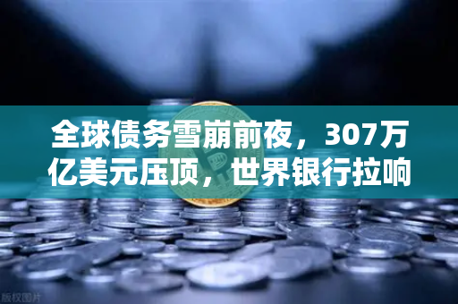 全球债务雪崩前夜，307万亿美元压顶，世界银行拉响红色警报-第1张图片-欧易交易所