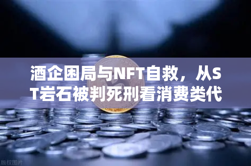 酒企困局与NFT自救，从ST岩石被判死刑看消费类代币的救赎之路