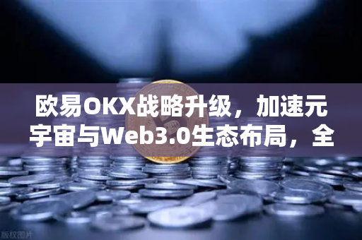 欧易OKX战略升级，加速元宇宙与Web3.0生态布局，全球用户迎红利期