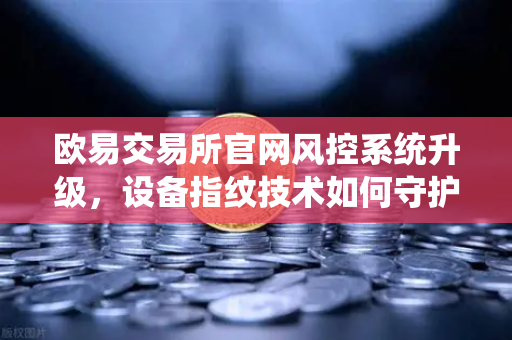 欧易交易所官网风控系统升级，设备指纹技术如何守护你的数字资产安全？