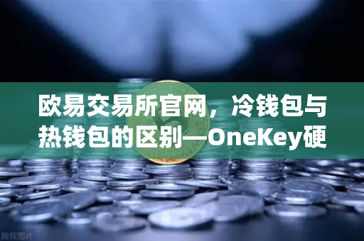 欧易交易所官网，冷钱包与热钱包的区别—OneKey硬件钱包使用评测