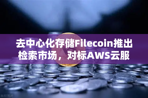 去中心化存储Filecoin推出检索市场，对标AWS云服务，Web3时代的存储革命