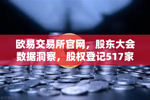 欧易交易所官网，股东大会数据洞察，股权登记517家背后的投资风向标