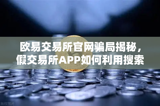 欧易交易所官网骗局揭秘，假交易所APP如何利用搜索引擎广告疯狂收割用户